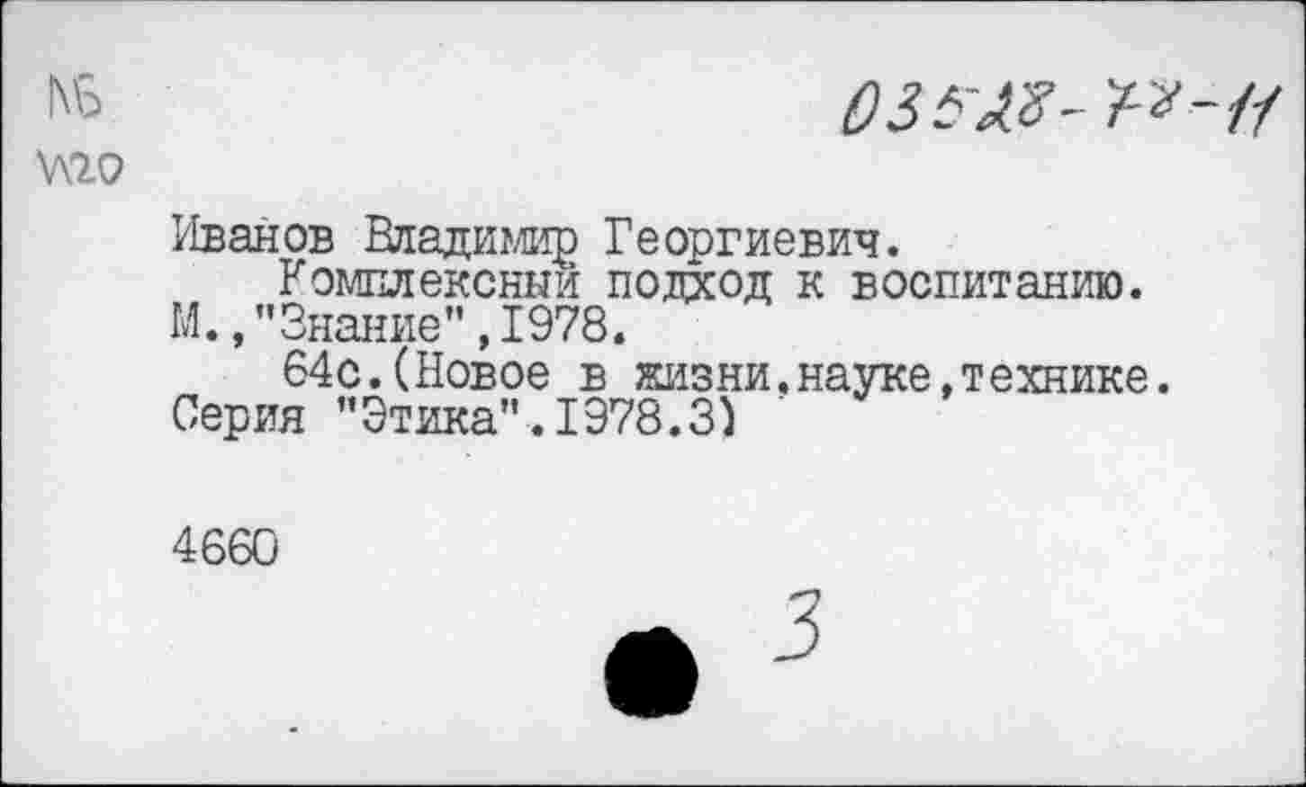 ﻿03
Иванов Владимир Георгиевич.
Комплексный подход к воспитанию. М.,"Знание",1978.
64с.(Новое в жизни.науке.технике. Серия "Этика".1978.3)
4660